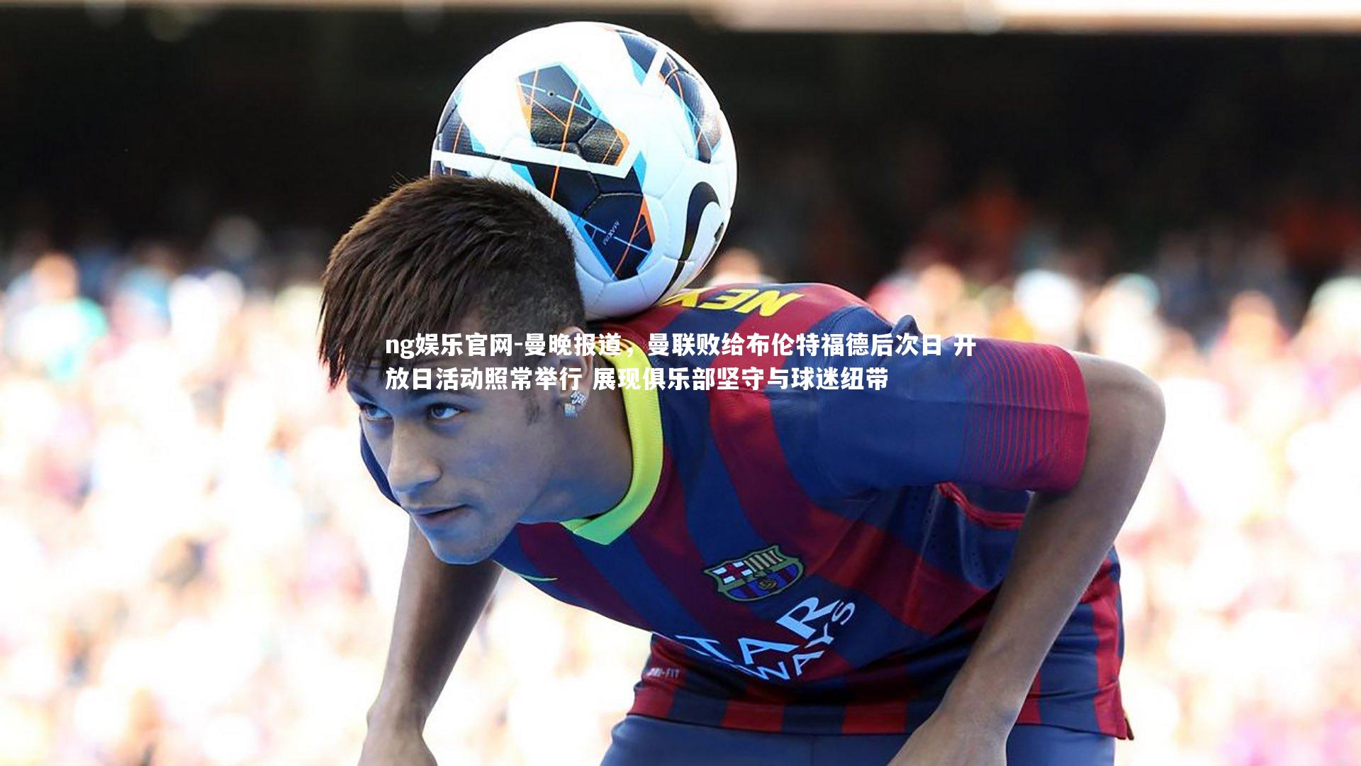 ng娱乐官网-曼晚报道，曼联败给布伦特福德后次日 开放日活动照常举行 展现俱乐部坚守与球迷纽带